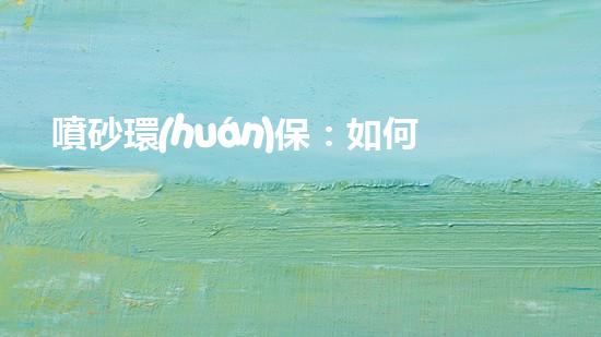 噴砂環(huán)保：如何減少環(huán)境污染并提高生產(chǎn)效率？
